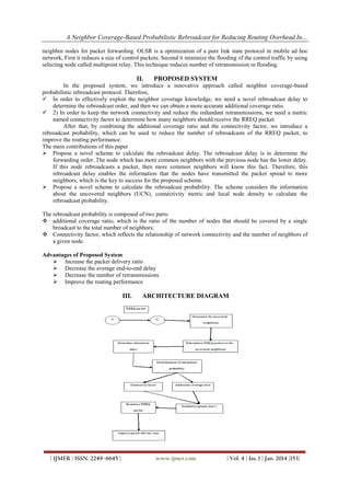 A Neighbor Coverage-Based Probabilistic Rebroadcast for Reducing Routing Overhead In…
neighbor nodes for packet forwarding. OLSR is a optimization of a pure link state protocol in mobile ad hoc
network, First it reduces a size of control packets. Second it minimize the flooding of the control traffic by using
selecting node called multipoint relay. This technique reduces number of retransmission in flooding.

II.

PROPOSED SYSTEM

In the proposed system, we introduce a innovative approach called neighbor coverage-based
probabilistic rebroadcast protocol. Therefore,
 In order to effectively exploit the neighbor coverage knowledge, we need a novel rebroadcast delay to
determine the rebroadcast order, and then we can obtain a more accurate additional coverage ratio.
 2) In order to keep the network connectivity and reduce the redundant retransmissions, we need a metric
named connectivity factor to determine how many neighbors should receive the RREQ packet.
After that, by combining the additional coverage ratio and the connectivity factor, we introduce a
rebroadcast probability, which can be used to reduce the number of rebroadcasts of the RREQ packet, to
improve the routing performance.
The main contributions of this paper
 Propose a novel scheme to calculate the rebroadcast delay. The rebroadcast delay is to determine the
forwarding order. The node which has more common neighbors with the previous node has the lower delay.
If this node rebroadcasts a packet, then more common neighbors will know this fact. Therefore, this
rebroadcast delay enables the information that the nodes have transmitted the packet spread to more
neighbors, which is the key to success for the proposed scheme.
 Propose a novel scheme to calculate the rebroadcast probability. The scheme considers the information
about the uncovered neighbors (UCN), connectivity metric and local node density to calculate the
rebroadcast probability.
The rebroadcast probability is composed of two parts:
 additional coverage ratio, which is the ratio of the number of nodes that should be covered by a single
broadcast to the total number of neighbors;
 Connectivity factor, which reflects the relationship of network connectivity and the number of neighbors of
a given node.
Advantages of Proposed System
 Increase the packet delivery ratio
 Decrease the average end-to-end delay
 Decrease the number of retransmissions
 Improve the routing performance

III.

| IJMER | ISSN: 2249–6645 |

ARCHITECTURE DIAGRAM

www.ijmer.com

| Vol. 4 | Iss. 1 | Jan. 2014 |153|

 