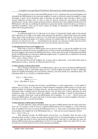 A Neighbor Coverage-Based Probabilistic Rebroadcast for Reducing Routing Overhead In…
In this architecture source node sends RREQ packet to its Ni, it determine the uncovered neighbors and
rebroadcast the RREQ packet to the uncovered neighbors. In order to effectively exploit the neighbor coverage
knowledge, it need a novel rebroadcast delay to determine the rebroadcast order, and then it obtain a more
accurate additional coverage ratio; In order to keep the network connectivity and reduce the redundant
retransmissions, it need a metric named connectivity factor to determine how many neighbors should receive the
RREQ packet. After that, by combining the additional coverage ratio and the connectivity factor, we introduce a
rebroadcast probability, which can be used to reduce the number of rebroadcasts of the RREQ packet, to
improve the routing performance.
3.1 Network module
An undirected graph G (V, E) where the set of vertices V represent the mobile nodes in the network
and E represents set of edges in the graph which represents the physical or logical links between the mobile
nodes. Sensor nodes are placed at a same level. Two nodes that can communicate directly with each other are
connected by an edge in the graph. Let N denote a network of m mobile nodes, N1, N2...Nm and let D denote a
collection of n data items d1; d2; . . . ; dn distributed in the network. For each pair of mobile nodes Ni and Nj,
let tij denote the delay of transmitting a data item of unit-size between these two nodes.
3.2 Identification of Uncovered Neighbors Set
When node ni receives an RREQ packet from its previous node s, it can use the neighbor list in the
RREQ packet to estimate how many its neighbors have not been covered by the RREQ packet from s. If node ni
has more neighbors uncovered by the RREQ packet from s, which means that if node ni rebroadcasts the RREQ
packet, the RREQ packet can reach more additional neighbor nodes. To quantify this, we define the UnCovered
Neighbors set U(𝑛 𝑖 ) of node 𝑛 𝑖 as follows:
U(𝑛 𝑖 ) = N(𝑛 𝑖 ) – [N(𝑛 𝑖 ) ⋂ N(s)] – {s}
where N(s) and N(𝑛 𝑖 ) are the neighbors sets of node s and ni, respectively. s is the node which sends an
RREQ packet to node 𝑛 𝑖 . From this we obtain the initial UCN set.
3.3 Determination of Rebroadcast Delay
Due to broadcast characteristics of an RREQ packet, node ni can receive the duplicate RREQ packets
from its neighbors. Node 𝑛 𝑖 could further adjust the U(𝑛 𝑖 ) with the neighbor knowledge. In order to sufficiently
exploit the neighbor knowledge and avoid channel collisions, each node should set a rebroadcast delay. The
rebroadcast delay 𝑇 𝑑 (𝑛 𝑖 )of node 𝑛 𝑖 is defined as follows:
𝑇 𝑝 (𝑛 𝑖 ) = 1- |N(s) ⋂ N(𝑛 𝑖 )
|N(s)|
𝑇 𝑑 (𝑛 𝑖 ) = Max Delay X 𝑇 𝑝 (𝑛 𝑖 )
Where 𝑇 𝑝 (𝑛 𝑖 ) is the delay ratio of node ni, and MaxDelay is a small constant delay. |.| is the number of
elements in a set. Stann et al. [9] proposed a Robust Broadcast Propagation (RBP) protocol to provide nearperfect reliability for flooding in wireless networks, and this protocol also has a good efficiency. The above
rebroadcast delay is defined with the following reasons: First, the delay time is used to determine the node
transmission order. To sufficiently exploit the neighbor coverage knowledge, it should be disseminated as
quickly as possible. When node s sends an RREQ packet, all its neighbors 𝑛 𝑖 . 𝑖 = 1,2, … . . |𝑁 𝑠 | receive and
process the RREQ packet. We assume that node 𝑛 𝑘 has the largest number of common neighbors with node s,
according to (2), node 𝑛 𝑘 has the lowest delay.
3.4 Determination of Rebroadcast Probability
The node which has a larger rebroadcast delay may listen to RREQ packets from the nodes which have
lower one. For example, if node ni receives a duplicate RREQ packet from its neighbor 𝑛 𝑗 , it knows that how
many its neighbors have been covered by the RREQ packet from 𝑛 𝑗 . Thus, node ni could further adjust its UCN
set according to the neighbor list in the RREQ packet from 𝑛 𝑗 . Then, the U(𝑛 𝑖 )can be adjusted as follows:
U(𝑛 𝑖 ) = [U(𝑛 𝑖 ) ∩ N( 𝑛 𝑗 )].
After adjusting U(𝑛 𝑖 )the, the RREQ packet received from 𝑛 𝑗 is discarded. When the timer of the
rebroadcast delay of node 𝑛 𝑖 expires, the node obtains the final UCN set. The nodes belonging to the final UCN
set are the nodes that need to receive and process the RREQ packet. Note that, if a node does not sense any
duplicate RREQ packets from its neighborhood, its UCN set is not changed, which is the initial UCN set. Now,
we study how to use the final UCN set to set the rebroadcast probability.
| IJMER | ISSN: 2249–6645 |

www.ijmer.com

| Vol. 4 | Iss. 1 | Jan. 2014 |154|

 