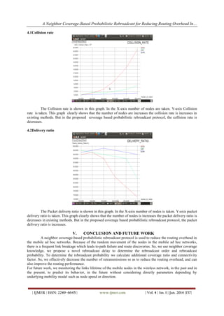 A Neighbor Coverage-Based Probabilistic Rebroadcast for Reducing Routing Overhead In…
4.1Collision rate

The Collision rate is shown in this graph. In the X-axis number of nodes are taken. Y-axis Collision
rate is taken. This graph clearly shows that the number of nodes are increases the collision rate is increases in
existing methods. But in the proposed coverage based probabilistic rebroadcast protocol, the collision rate is
decreases.
4.2Delivery ratio

The Packet delivery ratio is shown in this graph. In the X-axis number of nodes is taken. Y-axis packet
delivery ratio is taken. This graph clearly shows that the number of nodes is increases the packet delivery ratio is
decreases in existing methods. But in the proposed coverage based probabilistic rebroadcast protocol, the packet
delivery ratio is increases.

V.

CONCLUSION AND FUTURE WORK

A neighbor coverage-based probabilistic rebroadcast protocol is used to reduce the routing overhead in
the mobile ad hoc networks. Because of the random movement of the nodes in the mobile ad hoc networks,
there is a frequent link breakage which leads to path failure and route discoveries. So, we use neighbor coverage
knowledge, we propose a novel rebroadcast delay to determine the rebroadcast order and rebroadcast
probability. To determine the rebroadcast probability we calculate additional coverage ratio and connectivity
factor. So, we effectively decrease the number of retransmissions so as to reduce the routing overhead, and can
also improve the routing performance.
For future work, we monitoring the links lifetime of the mobile nodes in the wireless network, in the past and in
the present, to predict its behavior, in the future without considering directly parameters depending by
underlying mobility model such as node speed or direction.

| IJMER | ISSN: 2249–6645 |

www.ijmer.com

| Vol. 4 | Iss. 1 | Jan. 2014 |157|

 