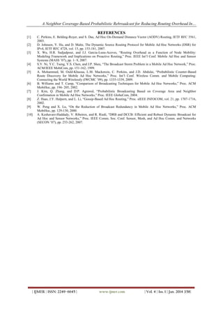 A Neighbor Coverage-Based Probabilistic Rebroadcast for Reducing Routing Overhead In…
REFERENCES
[1]
[2]
[3]

[4]
[5]

[6]
[7]
[8]
[9]
[10]

C. Perkins, E. Belding-Royer, and S. Das, Ad Hoc On-Demand Distance Vector (AODV) Routing, IETF RFC 3561,
2003.
D. Johnson, Y. Hu, and D. Maltz, The Dynamic Source Routing Protocol for Mobile Ad Hoc Networks (DSR) for
IPv4, IETF RFC 4728, vol. 15, pp. 153-181, 2007.
X. Wu, H.R. Sadjadpour, and J.J. Garcia-Luna-Aceves, “Routing Overhead as a Function of Node Mobility:
Modeling Framework and Implications on Proactive Routing,” Proc. IEEE Int’l Conf. Mobile Ad Hoc and Sensor
Systems (MASS ’07), pp. 1- 9, 2007.
S.Y. Ni, Y.C. Tseng, Y.S. Chen, and J.P. Sheu, “The Broadcast Storm Problem in a Mobile Ad Hoc Network,” Proc.
ACM/IEEE MobiCom, pp. 151-162, 1999.
A. Mohammed, M. Ould-Khaoua, L.M. Mackenzie, C. Perkins, and J.D. Abdulai, “Probabilistic Counter-Based
Route Discovery for Mobile Ad Hoc Networks,” Proc. Int’l Conf. Wireless Comm. and Mobile Computing:
Connecting the World Wirelessly (IWCMC ’09), pp. 1335-1339, 2009.
B. Williams and T. Camp, “Comparison of Broadcasting Techniques for Mobile Ad Hoc Networks,” Proc. ACM
MobiHoc, pp. 194- 205, 2002.
J. Kim, Q. Zhang, and D.P. Agrawal, “Probabilistic Broadcasting Based on Coverage Area and Neighbor
Confirmation in Mobile Ad Hoc Networks,” Proc. IEEE GlobeCom, 2004.
Z. Haas, J.Y. Halpern, and L. Li, “Gossip-Based Ad Hoc Routing,” Proc. sIEEE INFOCOM, vol. 21, pp. 1707-1716,
2002.
W. Peng and X. Lu, “On the Reduction of Broadcast Redundancy in Mobile Ad Hoc Networks,” Proc. ACM
MobiHoc, pp. 129-130, 2000.
A. Keshavarz-Haddady, V. Ribeirox, and R. Riedi, “DRB and DCCB: Efficient and Robust Dynamic Broadcast for
Ad Hoc and Sensor Networks,” Proc. IEEE Comm. Soc. Conf. Sensor, Mesh, and Ad Hoc Comm. and Networks
(SECON ’07), pp. 253-262, 2007.

| IJMER | ISSN: 2249–6645 |

www.ijmer.com

| Vol. 4 | Iss. 1 | Jan. 2014 |158|

 