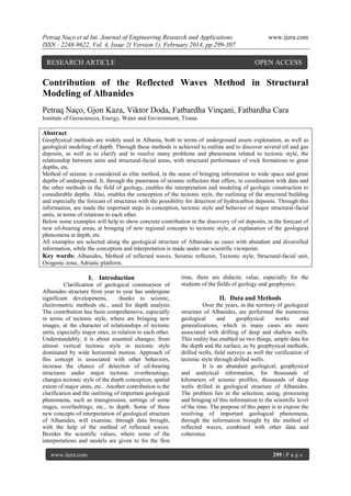Petraq Naço et al Int. Journal of Engineering Research and Applications
ISSN : 2248-9622, Vol. 4, Issue 2( Version 1), February 2014, pp.299-307

RESEARCH ARTICLE

www.ijera.com

OPEN ACCESS

Contribution of the Reflected Waves Method in Structural
Modeling of Albanides
Petraq Naço, Gjon Kaza, Viktor Doda, Fatbardha Vinçani, Fatbardha Cara
Institute of Geosciences, Energy, Water and Environment, Tirana.

Abstract
Geophysical methods are widely used in Albania, both in terms of underground assets exploration, as well as
geological modeling of depth. Through these methods is achieved to outline and to discover several oil and gas
deposits, as well as to clarify and to resolve many problems and phenomena related to tectonic style, the
relationship between units and structural-facial areas, with structural performance of rock formations to great
depths, etc.
Method of seismic is considered as elite method, in the sense of bringing information to wide space and great
depths of underground. It, through the panorama of seismic reflectors that offers, in coordination with data and
the other methods in the field of geology, enables the interpretation and modeling of geologic construction to
considerable depths. Also, enables the conception of the tectonic style, the outlining of the structural building
and especially the forecast of structures with the possibility for detection of hydrocarbon deposits. Through this
information, are made the important steps in conception, tectonic style and behavior of major structural-facial
units, in terms of relations to each other.
Below some examples will help to show concrete contribution in the discovery of oil deposits, in the forecast of
new oil-bearing areas, at bringing of new regional concepts to tectonic style, at explanation of the geological
phenomena at depth, etc.
All examples are selected along the geological structure of Albanides as cases with abundant and diversified
information, while the conception and interpretation is made under our scientific viewpoint.
Key words: Albanides, Method of reflected waves, Seismic reflector, Tectonic style, Structural-facial unit,
Orogenic zone, Adriatic platform.

I. Introduction
Clarification of geological construction of
Albanides structure from year to year has undergone
significant developments,
thanks to seismic,
electrometric methods etc., used for depth analysis
The contribution has been comprehensive, especially
in terms of tectonic style, where are bringing new
images, at the character of relationships of tectonic
units, especially major ones, in relation to each other.
Understandably, it is about essential changes, from
almost vertical tectonic style in tectonic style
dominated by wide horizontal motion. Approach of
this concept is associated with other behaviors,
increase the chance of detection of oil-bearing
structures under major tectonic overthrustings,
changes tectonic style of the depth conception, spatial
extent of major units, etc.. Another contribution is the
clarification and the outlining of important geological
phenomena, such as transgression, settings of some
stages, overfaultings, etc., to depth. Some of these
new concepts of interpretation of geological structure
of Albanides, will examine, through data brought,
with the help of the method of reflected waves.
Besides the scientific values, where some of the
interpretations and models are given to for the first
www.ijera.com

time, there are didactic value, especially for the
students of the fields of geology and geophysics.

II. Data and Methods
Over the years, in the territory of geological
structure of Albanides, are performed the numerous
geological
and
geophysical
works
and
generalizations, which in many cases are more
associated with drilling of deep and shallow wells.
This reality has enabled us two things, ample data for
the depth and the surface, as by geophysical methods,
drilled wells, field surveys as well the verification of
tectonic style through drilled wells.
It is an abundant geological, geophysical
and analytical information, for thousands of
kilometers of seismic profiles, thousands of deep
wells drilled in geological structure of Albanides.
The problem lies in the selection, using, processing
and bringing of this information to the scientific level
of the time. The purpose of this paper is to expose the
resolving of important geological phenomena,
through the information brought by the method of
reflected waves, combined with other data and
coherence.

299 | P a g e

 