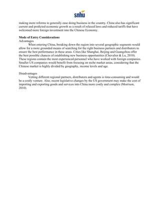 making more reforms to generally ease doing business in the country. China also has significant
current and predicted economic growth as a result of relaxed laws and reduced tariffs that have
welcomed more foreign investment into the Chinese Economy.
Mode of Entry Considerations
Advantages
When entering China, breaking down the region into several geographic segments would
allow for a more grounded means of searching for the right business partners and distributors to
ensure the best performance in these areas. Cities like Shanghai, Beijing and Guangzhou offer
the best possible chances of establishing new business opportunities (Chevalier & Lu, 2010).
These regions contain the most experienced personnel who have worked with foreign companies.
Smaller US companies would benefit from focusing on niche market areas, considering that the
Chinese market is highly divided by geography, income levels and age.
Disadvantages
Vetting different regional partners, distributors and agents is time-consuming and would
be a costly venture. Also, recent legislative changes by the US government may make the cost of
importing and exporting goods and services into China more costly and complex (Morrison,
2010).
 