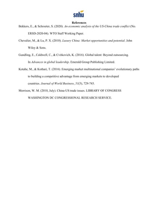 References
Bekkers, E., & Schroeter, S. (2020). An economic analysis of the US-China trade conflict (No.
ERSD-2020-04). WTO Staff Working Paper.
Chevalier, M., & Lu, P. X. (2010). Luxury China: Market opportunities and potential. John
Wiley & Sons.
Gundling, E., Caldwell, C., & Cvitkovich, K. (2016). Global talent: Beyond outsourcing.
In Advances in global leadership. Emerald Group Publishing Limited.
Kotabe, M., & Kothari, T. (2016). Emerging market multinational companies’ evolutionary paths
to building a competitive advantage from emerging markets to developed
countries. Journal of World Business, 51(5), 729-743.
Morrison, W. M. (2010, July). China-US trade issues. LIBRARY OF CONGRESS
WASHINGTON DC CONGRESSIONAL RESEARCH SERVICE.
 