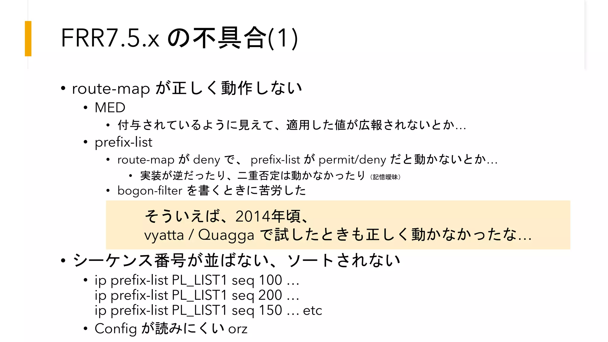 FRR7.5.x の不具合(1)
• route-map が正しく動作しない
• MED
• 付与されているように見えて、適用した値が広報されないとか…
• prefix-list
• route-map が deny で、 prefix-list が permit/deny だと動かないとか…
• 実装が逆だったり、二重否定は動かなかったり（記憶曖昧）
• bogon-filter を書くときに苦労した
• シーケンス番号が並ばない、ソートされない
• ip prefix-list PL_LIST1 seq 100 …
ip prefix-list PL_LIST1 seq 200 …
ip prefix-list PL_LIST1 seq 150 … etc
• Config が読みにくい orz
そういえば、2014年頃、
vyatta / Quagga で試したときも正しく動かなかったな…
 