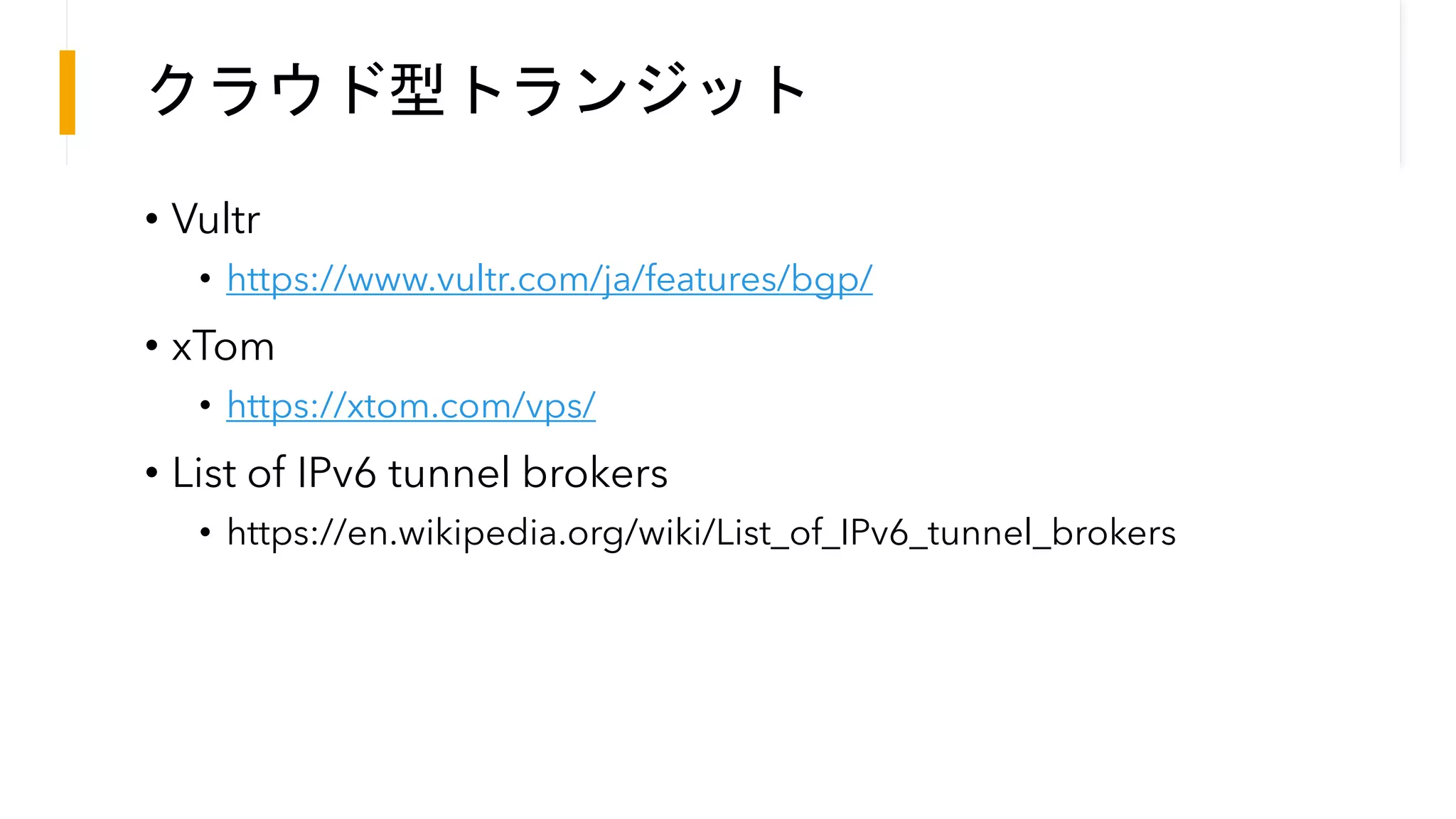 クラウド型トランジット
• Vultr
• https://www.vultr.com/ja/features/bgp/
• xTom
• https://xtom.com/vps/
• List of IPv6 tunnel brokers
• https://en.wikipedia.org/wiki/List_of_IPv6_tunnel_brokers
 