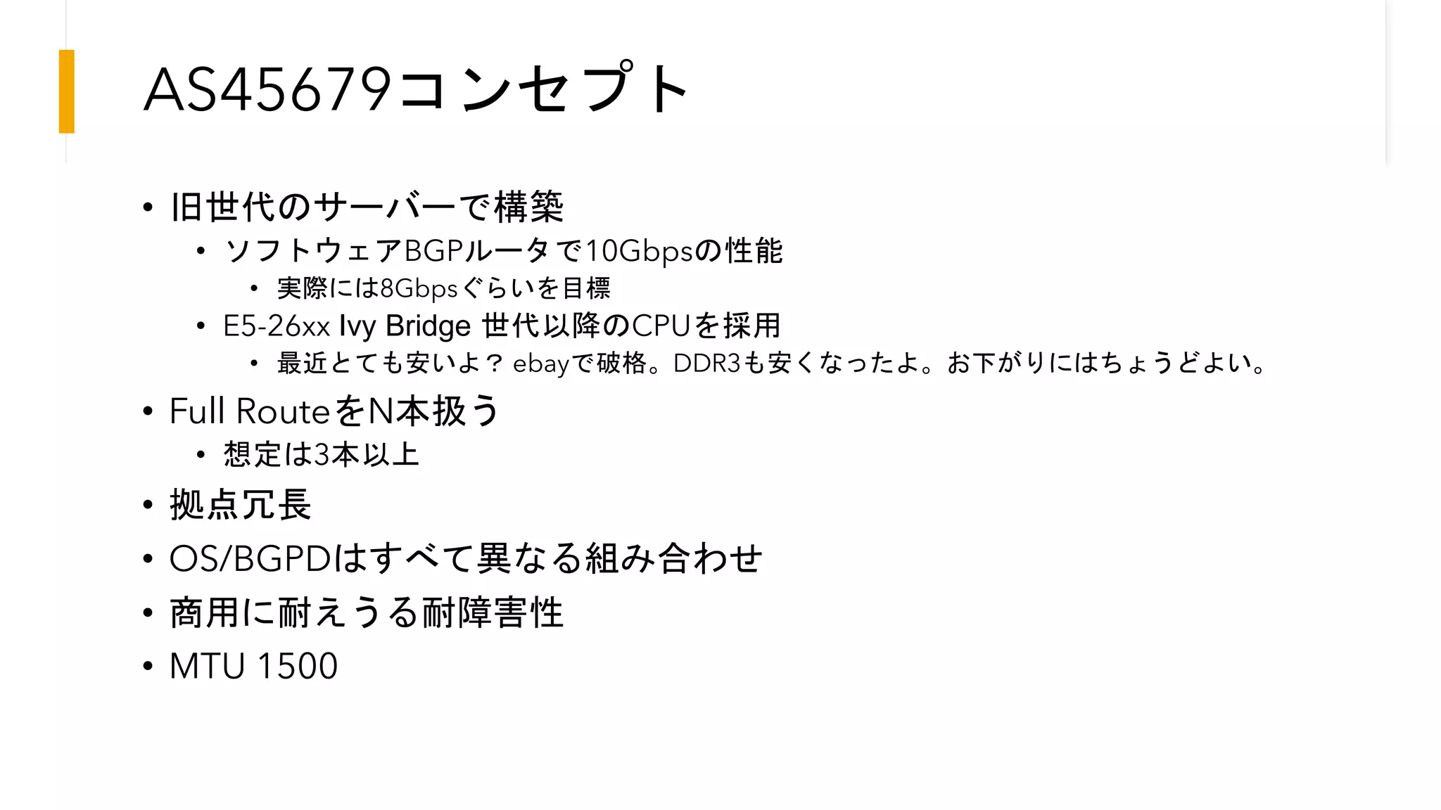 AS45679コンセプト
• 旧世代のサーバーで構築
• ソフトウェアBGPルータで10Gbpsの性能
• 実際には8Gbpsぐらいを目標
• E5-26xx Ivy Bridge 世代以降のCPUを採用
• 最近とても安いよ？ ebayで破格。DDR3も安くなったよ。お下がりにはちょうどよい。
• Full RouteをN本扱う
• 想定は3本以上
• 拠点冗長
• OS/BGPDはすべて異なる組み合わせ
• 商用に耐えうる耐障害性
• MTU 1500
 