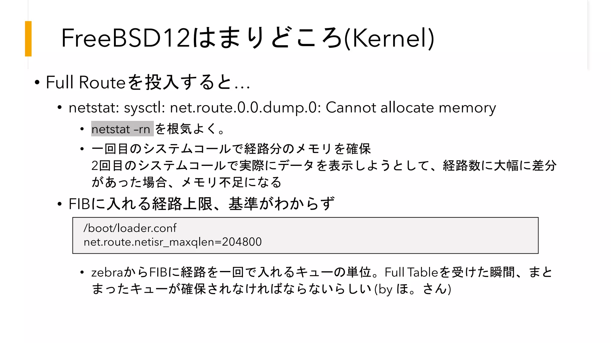 FreeBSD12はまりどころ(Kernel)
• Full Routeを投入すると…
• netstat: sysctl: net.route.0.0.dump.0: Cannot allocate memory
• netstat –rn を根気よく。
• 一回目のシステムコールで経路分のメモリを確保
2回目のシステムコールで実際にデータを表示しようとして、経路数に大幅に差分
があった場合、メモリ不足になる
• FIBに入れる経路上限、基準がわからず
• zebraからFIBに経路を一回で入れるキューの単位。Full Tableを受けた瞬間、まと
まったキューが確保されなければならないらしい (by ほ。さん)
/boot/loader.conf
net.route.netisr_maxqlen=204800
 