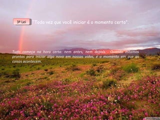 “ Toda vez que você iniciar é o momento certo”. Tudo começa na hora certa: nem antes, nem depois.  Quando estamos prontos para iniciar algo novo em nossas vidas, é o momento em que as coisas acontecem. 3ª Lei 