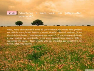 “ Aconteceu  a  única  coisa  que  poderia  ter  acontecido”. Nada, nada, absolutamente nada do que acontece em nossas vidas poderia ter sido de outra forma. Mesmo o menor detalhe.  Não há nenhum “se eu tivesse feito tal coisa..., aconteceu que um outro...”.  O que aconteceu foi tudo o que poderia ter acontecido, e foi para aprendermos alguma lição e seguirmos em frente.  Todas e cada uma das situações que acontecem em nossas vidas são perfeitas.  2ª Lei 