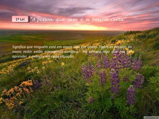 “ A pessoa  que  vem  é  a  pessoa  certa”. Significa que ninguém está em nossa vida por acaso. Todas as pessoas ao nosso redor estão interagindo conosco.  Há sempre algo que nos faz aprender  e avançar em cada situação. 1ª Lei 