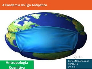 Antropologia
Cognitiva
A Pandemia do Ego Antipático
Carlos Nepomuceno
13/10/15
V 1.1.0
 