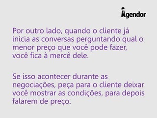 Por outro lado, quando o cliente já
inicia as conversas perguntando qual o
menor preço que você pode fazer,
você fica à mercê dele.
Se isso acontecer durante as
negociações, peça para o cliente deixar
você mostrar as condições, para depois
falarem de preço.
 