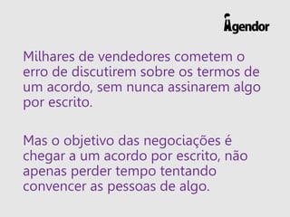 Milhares de vendedores cometem o
erro de discutirem sobre os termos de
um acordo, sem nunca assinarem algo
por escrito.
Mas o objetivo das negociações é
chegar a um acordo por escrito, não
apenas perder tempo tentando
convencer as pessoas de algo.
 