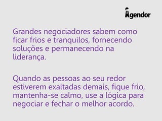 Grandes negociadores sabem como
ficar frios e tranquilos, fornecendo
soluções e permanecendo na
liderança.
Quando as pessoas ao seu redor
estiverem exaltadas demais, fique frio,
mantenha-se calmo, use a lógica para
negociar e fechar o melhor acordo.
 
