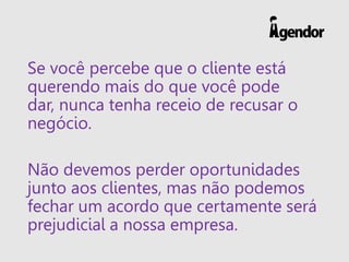 Se você percebe que o cliente está
querendo mais do que você pode
dar, nunca tenha receio de recusar o
negócio.
Não devemos perder oportunidades
junto aos clientes, mas não podemos
fechar um acordo que certamente será
prejudicial a nossa empresa.
 