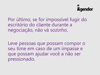Por último, se for impossível fugir do
escritório do cliente durante a
negociação, não vá sozinho.
Leve pessoas que possam compor o
seu time em caso de um impasse e
que possam ajudar você a não ser
pressionado.
 