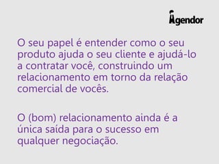 O seu papel é entender como o seu
produto ajuda o seu cliente e ajudá-lo
a contratar você, construindo um
relacionamento em torno da relação
comercial de vocês.
O (bom) relacionamento ainda é a
única saída para o sucesso em
qualquer negociação.
 