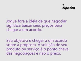 Jogue fora a ideia de que negociar
significa baixar seus preços para
chegar a um acordo.
Seu objetivo é chegar a um acordo
sobre a proposta. A solução de seu
produto ou serviço é o ponto chave
das negociações e não o preço.
 