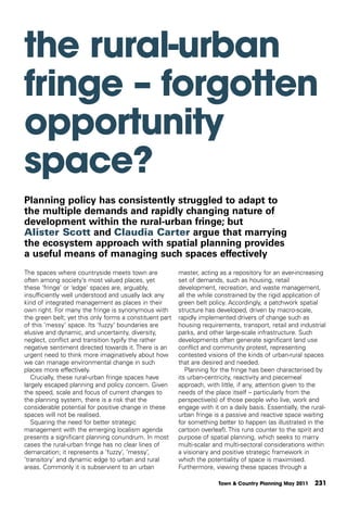 the rural-urban
fringe – forgotten
opportunity
space?
Planning policy has consistently struggled to adapt to
the multiple demands and rapidly changing nature of
development within the rural-urban fringe; but
Alister Scott and Claudia Carter argue that marrying
the ecosystem approach with spatial planning provides
a useful means of managing such spaces effectively
The spaces where countryside meets town are              master, acting as a repository for an ever-increasing
often among society’s most valued places, yet            set of demands, such as housing, retail
these ‘fringe’ or ‘edge’ spaces are, arguably,           development, recreation, and waste management,
insufficiently well understood and usually lack any      all the while constrained by the rigid application of
kind of integrated management as places in their         green belt policy. Accordingly, a patchwork spatial
own right. For many the fringe is synonymous with        structure has developed, driven by macro-scale,
the green belt; yet this only forms a constituent part   rapidly implemented drivers of change such as
of this ‘messy’ space. Its ‘fuzzy’ boundaries are        housing requirements, transport, retail and industrial
elusive and dynamic, and uncertainty, diversity,         parks, and other large-scale infrastructure. Such
neglect, conflict and transition typify the rather       developments often generate significant land use
negative sentiment directed towards it. There is an      conflict and community protest, representing
urgent need to think more imaginatively about how        contested visions of the kinds of urban-rural spaces
we can manage environmental change in such               that are desired and needed.
places more effectively.                                    Planning for the fringe has been characterised by
   Crucially, these rural-urban fringe spaces have       its urban-centricity, reactivity and piecemeal
largely escaped planning and policy concern. Given       approach, with little, if any, attention given to the
the speed, scale and focus of current changes to         needs of the place itself – particularly from the
the planning system, there is a risk that the            perspective(s) of those people who live, work and
considerable potential for positive change in these      engage with it on a daily basis. Essentially, the rural-
spaces will not be realised.                             urban fringe is a passive and reactive space waiting
   Squaring the need for better strategic                for something better to happen (as illustrated in the
management with the emerging localism agenda             cartoon overleaf). This runs counter to the spirit and
presents a significant planning conundrum. In most       purpose of spatial planning, which seeks to marry
cases the rural-urban fringe has no clear lines of       multi-scalar and multi-sectoral considerations within
demarcation; it represents a ‘fuzzy’, ‘messy’,           a visionary and positive strategic framework in
‘transitory’ and dynamic edge to urban and rural         which the potentiality of space is maximised.
areas. Commonly it is subservient to an urban            Furthermore, viewing these spaces through a

                                                                        Town & Country Planning May 2011    231
 