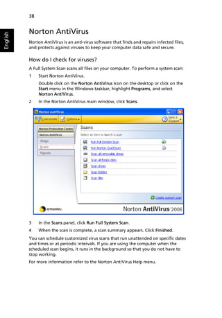 38


          Norton AntiVirus
English




          Norton AntiVirus is an anti-virus software that finds and repairs infected files,
          and protects against viruses to keep your computer data safe and secure.

          How do I check for viruses?
          A Full System Scan scans all files on your computer. To perform a system scan:
          1    Start Norton AntiVirus.
               Double click on the Norton AntiVirus Icon on the desktop or click on the
               Start menu in the Windows taskbar, highlight Programs, and select
               Norton AntiVirus.
          2    In the Norton AntiVirus main window, click Scans.




          3    In the Scans panel, click Run Full System Scan.
          4    When the scan is complete, a scan summary appears. Click Finished.
          You can schedule customized virus scans that run unattended on specific dates
          and times or at periodic intervals. If you are using the computer when the
          scheduled scan begins, it runs in the background so that you do not have to
          stop working.
          For more information refer to the Norton AntiVirus Help menu.
 