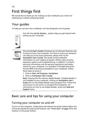viii

First things first
We would like to thank you for making an Acer notebook your choice for
meeting your mobile computing needs.


Your guides
To help you use your Acer notebook, we have designed a set of guides:

             First off, the Just for Starters... poster helps you get started with
             setting up your computer.




             The printed User's Guide introduces you to the basic features and
             functions of your new computer. For more on how your computer
             can help you to be more productive, please refer to the
             AcerSystem User's Guide. This guide contains detailed
             information on such subjects as system utilities, data recovery,
             expansion options and troubleshooting. In addition it contains
             warranty information and the general regulations and safety
             notices for your notebook. It is available in Portable Document
             Format (PDF) and comes preloaded on your notebook. Follow
             these steps to access it:
             1 Click on Start, All Programs, AcerSystem.
             2 Click on AcerSystem User's Guide.
             Note: Viewing the file requires Adobe Reader. If Adobe Reader is
             not installed on your computer, clicking on AcerSystem User's
             Guide will run the Adobe Reader setup program first. Follow the
             instructions on the screen to complete the installation. For
             instructions on how to use Adobe Reader, access the Help and
             Support menu.



Basic care and tips for using your computer

Turning your computer on and off
To turn on the computer, simply press and release the power button below the
LCD screen beside the easy-launch buttons. See "Front view" on page 13 for the
location of the power button.
 