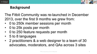 The Fitbit Community was re-launched in December 
2013, over the first 9 months we grew from: 
• 0 to 250k member sessions...