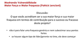 Mostrando Vulnerabilidade
Maior Força e Maior Fraqueza (Patrick Lencioni)
Discussão:
O que vocês acreditam ser a sua maior força e sua maior
fraqueza em termos de contribuição para o sucesso ou fracasso
deste projeto?
• não é para falar uma fraqueza genérica e nem subestimar seus pontos
fortes
• se houver algum tipo de líder/gerente no time, ele deve começar
 