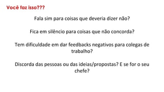 Você faz isso???
Fala sim para coisas que deveria dizer não?
Fica em silêncio para coisas que não concorda?
Tem dificuldade em dar feedbacks negativos para colegas de
trabalho?
Discorda das pessoas ou das ideias/propostas? E se for o seu
chefe?
 