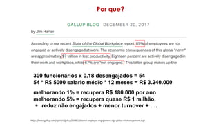 Por que?
https://news.gallup.com/opinion/gallup/224012/dismal-employee-engagement-sign-global-mismanagement.aspx
300 funcionários x 0.18 desengajados = 54
54 * R$ 5000 salario médio * 12 meses = R$ 3.240.000
melhorando 1% = recupera R$ 180.000 por ano
melhorando 5% = recupera quase R$ 1 milhão.
+ reduz não engajados + menor turnover + ….
 