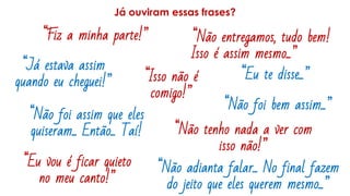 Já ouviram essas frases?
“Isso não é
comigo!”
“Fiz a minha parte!” “Não entregamos, tudo bem!
Isso é assim mesmo...”
“Já estava assim
quando eu cheguei!”
“Eu te disse...”
“Não foi bem assim...”
“Não adianta falar... No final fazem
do jeito que eles querem mesmo...”
“Não foi assim que eles
quiseram... Então... Taí! “Não tenho nada a ver com
isso não!”
“Eu vou é ficar quieto
no meu canto!”
 