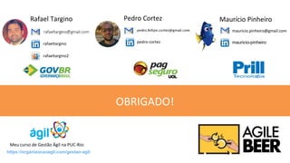 OBRIGADO!
Rafael Targino
rafaeltargino
rafaeltargino2
Pedro Cortez
pedro-cortez
https://organizacaoagil.com/gestao-agil
Meu curso de Gestão Ágil na PUC-Rio:
Maurício Pinheiro
mauricio.pinheiro@gmail.com
mauricio-pinheiro
 