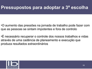 Pressupostos para adoptar a 3ª escolha


•O aumento das pressões na jornada de trabalho pode fazer com
que as pessoas se sintam impotentes e fora de controlo

•É necessário recuperar o controle dos nossos trabalhos e vidas
através de uma cadência de planeamento e execução que
produza resultados extraordinários




                                                          11
 