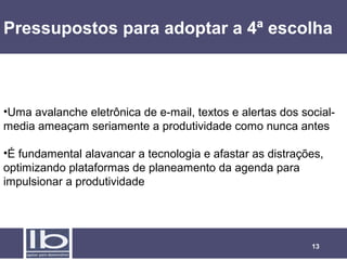Pressupostos para adoptar a 4ª escolha



•Uma avalanche eletrônica de e-mail, textos e alertas dos social-
media ameaçam seriamente a produtividade como nunca antes

•É fundamental alavancar a tecnologia e afastar as distrações,
optimizando plataformas de planeamento da agenda para
impulsionar a produtividade




                                                            13
 