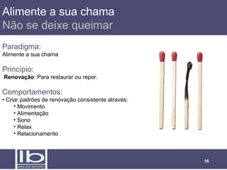 Alimente a sua chama
Não se deixe queimar
Paradigma:
Alimente a sua chama

Princípio:
Renovação: Para restaurar ou repor.

Comportamentos:
• Criar padrões de renovação consistente através:
     • Movimento
     • Alimentação
     • Sono
     • Relax
     • Relacionamento



                                                    16
 