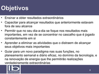 Objetivos
• Ensinar a obter resultados extraordinários
• Capacitar para alcançar resultados que anteriormente estavam
  fora de seu alcance
• Permitir que no seu dia-a-dia se foque nos resultados mais
  importantes, em vez de se concentrar no cascalho que é jogado
  constantemente em si
• Aprender a eliminar as atividades que o distraem de alcançar
  seus objetivos mais importantes
• Guiar para um novo paradigma nas suas funções, no
  planeamento semanal e diário eficaz, no domínio da tecnologia, e
  na renovação de energia que lhe permitirão realizações
  verdadeiramente extraordinárias

                                                            2
 