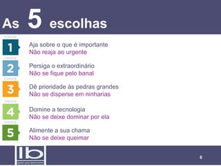 As   5 escolhas
     Aja sobre o que é importante
     Não reaja ao urgente

     Persiga o extraordinário
     Não se fique pelo banal

     Dê prioridade às pedras grandes
     Não se disperse em ninharias

     Domine a tecnologia
     Não se deixe dominar por ela

     Alimente a sua chama
     Não se deixe queimar


                                       6
 