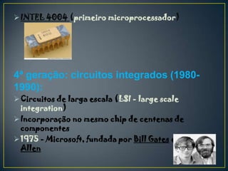  INTEL 4004 (primeiro microprocessador)




4ª geração: circuitos integrados (1980-
1990):
 Circuitos de larga escala (LSI - large scale
  integration)
 Incorporação no mesmo chip de centenas de
  componentes
 1975 - Microsoft, fundada por Bill Gates e Paul
  Allen
 