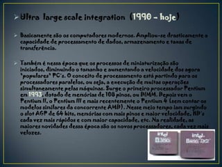  Ultra large scale integration (1990 – hoje)

 Basicamente são os computadores modernos. Ampliou-se drasticamente a
  capacidade de processamento de dados, armazenamento e taxas de
  transferência.

 Também é nessa época que os processos de miniaturização são
  iniciados, diminuindo o tamanho e aumentando a velocidade dos agora
  "populares" PC´s. O conceito de processamento está partindo para os
  processadores paralelos, ou seja, a execução de muitas operações
  simultaneamente pelas máquinas. Surge o primeiro processador Pentium
  em 1993, dotado de memórias de 108 pinos, ou DIMM. Depois vem o
  Pentium II, o Pentium III e mais recentemente o Pentium 4 (sem contar os
  modelos similares da concorrente AMD). Nesse meio tempo iam surgindo
  o slot AGP de 64 bits, memórias com mais pinos e maior velocidade, HD´s
  cada vez mais rápidos e com maior capacidade, etc. Na realidade, as
  maiores novidades dessa época são os novos processadores, cada vez mais
  velozes.
 
