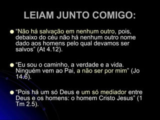 LEIAM JUNTO COMIGO:
● “Não há salvação em nenhum outro, pois,
debaixo do céu não há nenhum outro nome
dado aos homens pelo qual devamos ser
salvos” (At 4.12).
● “Eu sou o caminho, a verdade e a vida.
Ninguém vem ao Pai, a não ser por mim” (Jo
14.6).
● “Pois há um só Deus e um só mediador entre
Deus e os homens: o homem Cristo Jesus” (1
Tm 2.5).
 