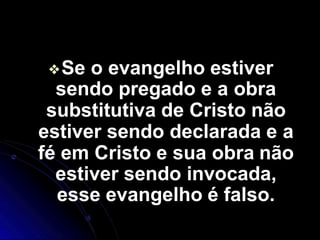 ❖Se o evangelho estiver
sendo pregado e a obra
substitutiva de Cristo não
estiver sendo declarada e a
fé em Cristo e sua obra não
estiver sendo invocada,
esse evangelho é falso.
 