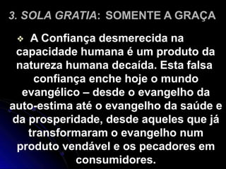 3. SOLA GRATIA: SOMENTE A GRAÇA
❖ A Confiança desmerecida na
capacidade humana é um produto da
natureza humana decaída. Esta falsa
confiança enche hoje o mundo
evangélico – desde o evangelho da
auto-estima até o evangelho da saúde e
da prosperidade, desde aqueles que já
transformaram o evangelho num
produto vendável e os pecadores em
consumidores.
 