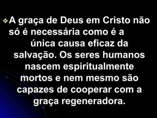 ❖A graça de Deus em Cristo não
só é necessária como é a
única causa eficaz da
salvação. Os seres humanos
nascem espiritualmente
mortos e nem mesmo são
capazes de cooperar com a
graça regeneradora.
 