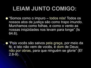 LEIAM JUNTO COMIGO:
● “Somos como o impuro – todos nós! Todos os
nossos atos de justiça são como trapo imundo.
Murchamos como folhas, e como o vento as
nossas iniqüidades nos levam para longe” (Is
64.6).
● “Pois vocês são salvos pela graça, por meio da
fé, e isto não vem de vocês, é dom de Deus;
não por obras, para que ninguém se glorie” (Ef
2.8-9).
 