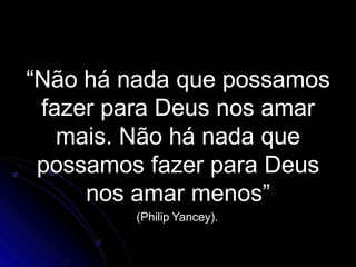 “Não há nada que possamos
fazer para Deus nos amar
mais. Não há nada que
possamos fazer para Deus
nos amar menos”
(Philip Yancey).
 