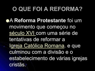 O QUE FOI A REFORMA?
●A Reforma Protestante foi um
movimento que começou no
século XVI com uma série de
tentativas de reformar a
Igreja Católica Romana. e que
culminou com a divisão e o
estabelecimento de várias igrejas
cristãs.
 