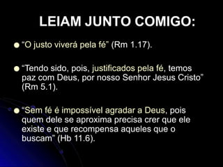 ● “O justo viverá pela fé” (Rm 1.17).
● “Tendo sido, pois, justificados pela fé, temos
paz com Deus, por nosso Senhor Jesus Cristo”
(Rm 5.1).
● “Sem fé é impossível agradar a Deus, pois
quem dele se aproxima precisa crer que ele
existe e que recompensa aqueles que o
buscam” (Hb 11.6).
LEIAM JUNTO COMIGO:
 