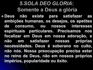 5.SOLA DEO GLORIA:
Somente a Deus a glória
❖Deus não existe para satisfazer as
ambições humanas, os desejos, os apetites
de consumo, ou nossos interesses
espirituais particulares. Precisamos nos
focalizar em Deus em nossa adoração, e
não em satisfazer nossas próprias
necessidades. Deus é soberano no culto,
não nós. Nossa preocupação precisa estar
no reino de Deus, não em nossos próprios
impérios, popularidade ou êxito.
 