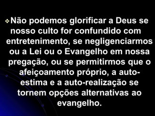 ❖Não podemos glorificar a Deus se
nosso culto for confundido com
entretenimento, se negligenciarmos
ou a Lei ou o Evangelho em nossa
pregação, ou se permitirmos que o
afeiçoamento próprio, a auto-
estima e a auto-realização se
tornem opções alternativas ao
evangelho.
 