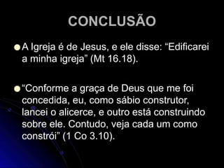 CONCLUSÃO
●A Igreja é de Jesus, e ele disse: “Edificarei
a minha igreja” (Mt 16.18).
●“Conforme a graça de Deus que me foi
concedida, eu, como sábio construtor,
lancei o alicerce, e outro está construindo
sobre ele. Contudo, veja cada um como
constrói” (1 Co 3.10).
 