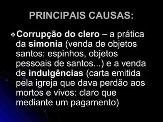 PRINCIPAIS CAUSAS:
❖Corrupção do clero – a prática
da simonia (venda de objetos
santos: espinhos, objetos
pessoais de santos...) e a venda
de indulgências (carta emitida
pela igreja que dava perdão aos
mortos e vivos: claro que
mediante um pagamento)
 